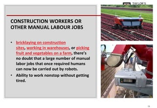 13
CONSTRUCTION WORKERS OR
OTHER MANUAL LABOUR JOBS
• bricklaying on construction
sites, working in warehouses, or picking
fruit and vegetables on a farm, there’s
no doubt that a large number of manual
labor jobs that once required humans
can now be carried out by robots.
• Ability to work nonstop without getting
tired.
 