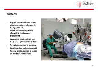 15
MEDICS
• Algorithms which can make
diagnoses about disease, AI
being used to
make recommendations
about the best cancer
treatment.
• Wearable devices that can
help treat physical disorders.
• Robots carrying out surgery
• Cutting edge technology will
have a big impact on a range
of medical professions
 