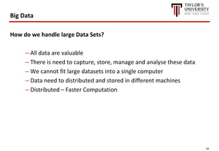 28
Big Data
How do we handle large Data Sets?
– All data are valuable
– There is need to capture, store, manage and analyse these data
– We cannot fit large datasets into a single computer
– Data need to distributed and stored in different machines
– Distributed – Faster Computation
 