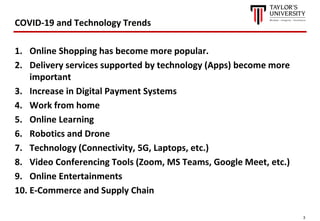 3
COVID-19 and Technology Trends
1. Online Shopping has become more popular.
2. Delivery services supported by technology (Apps) become more
important
3. Increase in Digital Payment Systems
4. Work from home
5. Online Learning
6. Robotics and Drone
7. Technology (Connectivity, 5G, Laptops, etc.)
8. Video Conferencing Tools (Zoom, MS Teams, Google Meet, etc.)
9. Online Entertainments
10. E-Commerce and Supply Chain
 