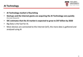 43
AI Technology
• AI Technology market is flourishing
• Startups and the Internet giants are acquiring the AI Technology very quickly
(Forrester Research)
• IDC estimates that the AI market is expected to grow to $47 billion by 2020
• Big Data is the fuel for AI.
• More devices are connected to the Internet (IoT), the more data is gathered and
analysed using AI
 