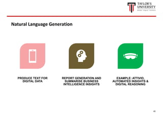 45
Natural Language Generation
PRODUCE TEXT FOR
DIGITAL DATA
REPORT GENERATION AND
SUMMARISE BUSINESS
INTELLIGENCE INSIGHTS
EXAMPLE: ATTIVIO,
AUTOMATED INSIGHTS &
DIGITAL REASONING
 