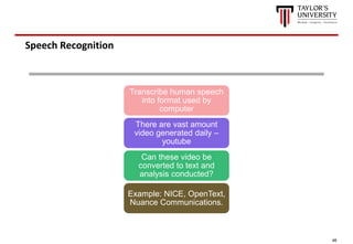 46
Speech Recognition
Transcribe human speech
into format used by
computer
There are vast amount
video generated daily –
youtube
Can these video be
converted to text and
analysis conducted?
Example: NICE, OpenText,
Nuance Communications.
 