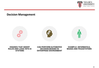 49
Decision Management
ENGINES THAT INSERT
RULES AND LOGIC INTO AI
SYSTEMS
CAN PERFORM AUTOMATED
DECISION-MAKING IN
ENTERPRISE ENVIRONMENT
EXAMPLE: INFORMATICA,
MAANA AND PEGASYSTEMS
 