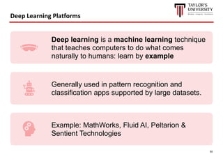50
Deep Learning Platforms
Deep learning is a machine learning technique
that teaches computers to do what comes
naturally to humans: learn by example
Generally used in pattern recognition and
classification apps supported by large datasets.
Example: MathWorks, Fluid AI, Peltarion &
Sentient Technologies
 