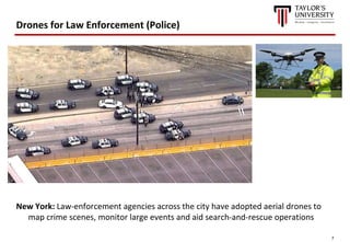 7
Drones for Law Enforcement (Police)
New York: Law-enforcement agencies across the city have adopted aerial drones to
map crime scenes, monitor large events and aid search-and-rescue operations
 