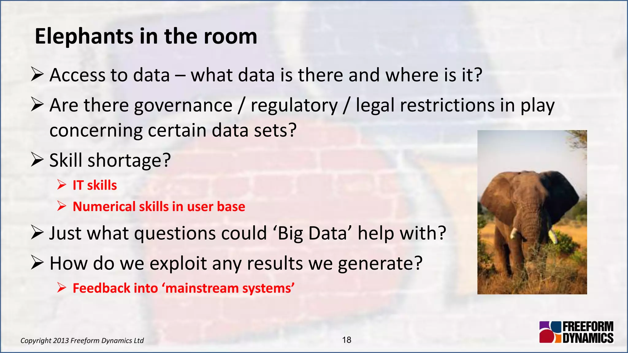 Copyright 2013 Freeform Dynamics Ltd 18
Elephants in the room
 Access to data – what data is there and where is it?
 Are there governance / regulatory / legal restrictions in play
concerning certain data sets?
 Skill shortage?
 IT skills
 Numerical skills in user base
 Just what questions could ‘Big Data’ help with?
 How do we exploit any results we generate?
 Feedback into ‘mainstream systems’
 
