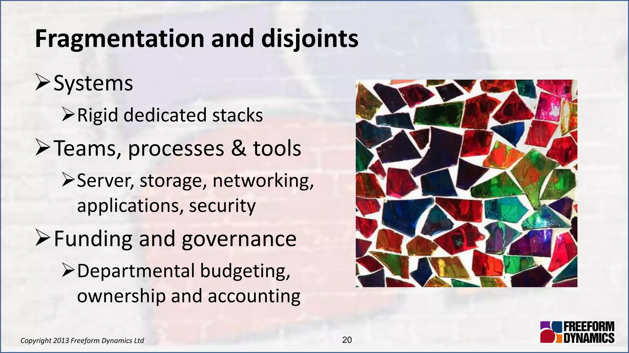 Copyright 2013 Freeform Dynamics Ltd 20
Fragmentation and disjoints
Systems
Rigid dedicated stacks
Teams, processes & tools
Server, storage, networking,
applications, security
Funding and governance
Departmental budgeting,
ownership and accounting
 
