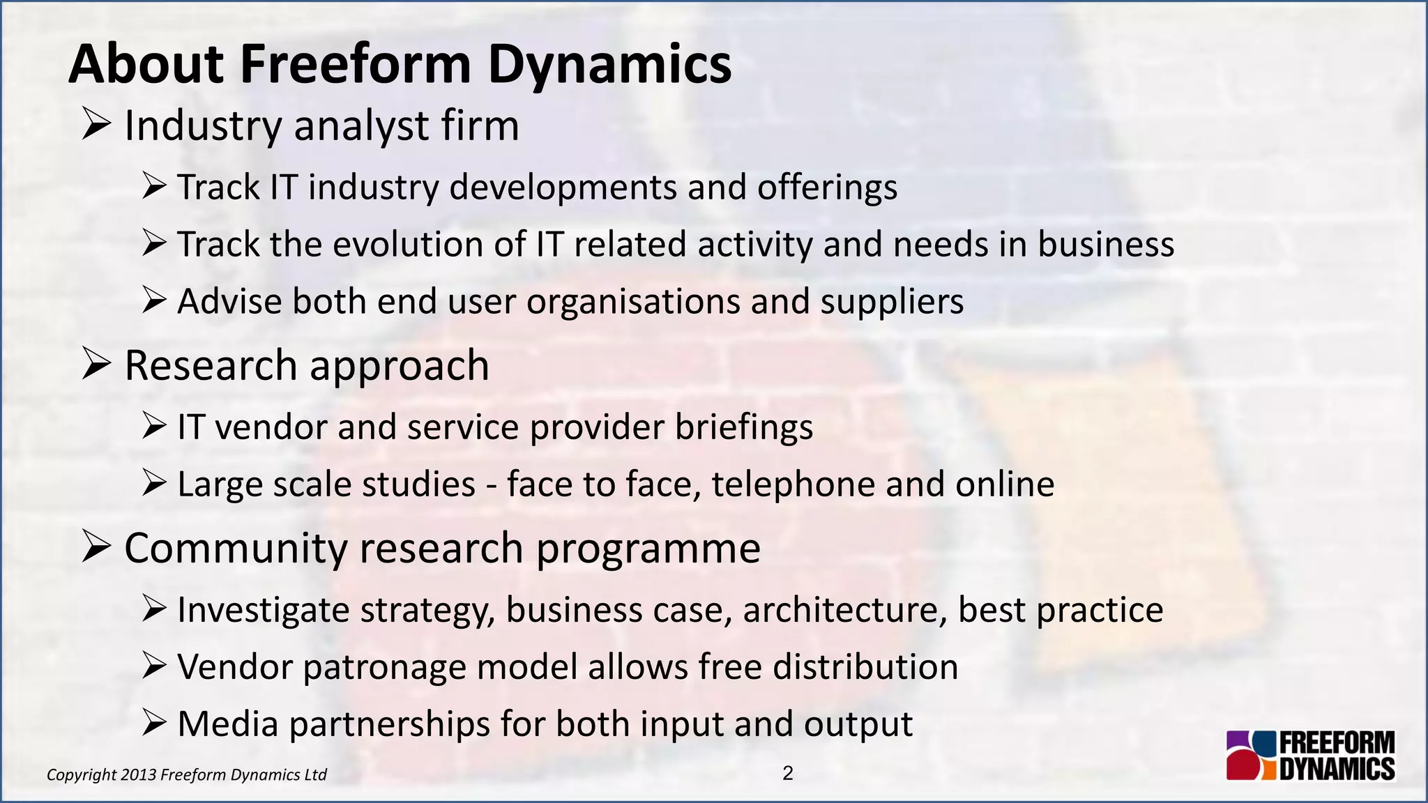 Copyright 2013 Freeform Dynamics Ltd 2
About Freeform Dynamics
 Industry analyst firm
 Track IT industry developments and offerings
 Track the evolution of IT related activity and needs in business
 Advise both end user organisations and suppliers
 Research approach
 IT vendor and service provider briefings
 Large scale studies - face to face, telephone and online
 Community research programme
 Investigate strategy, business case, architecture, best practice
 Vendor patronage model allows free distribution
 Media partnerships for both input and output
 