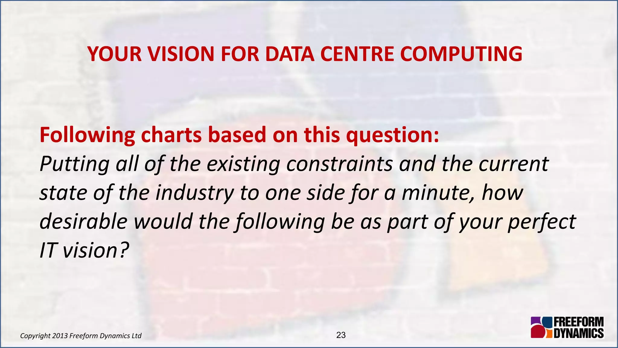 Copyright 2013 Freeform Dynamics Ltd 23
YOUR VISION FOR DATA CENTRE COMPUTING
Following charts based on this question:
Putting all of the existing constraints and the current
state of the industry to one side for a minute, how
desirable would the following be as part of your perfect
IT vision?
 