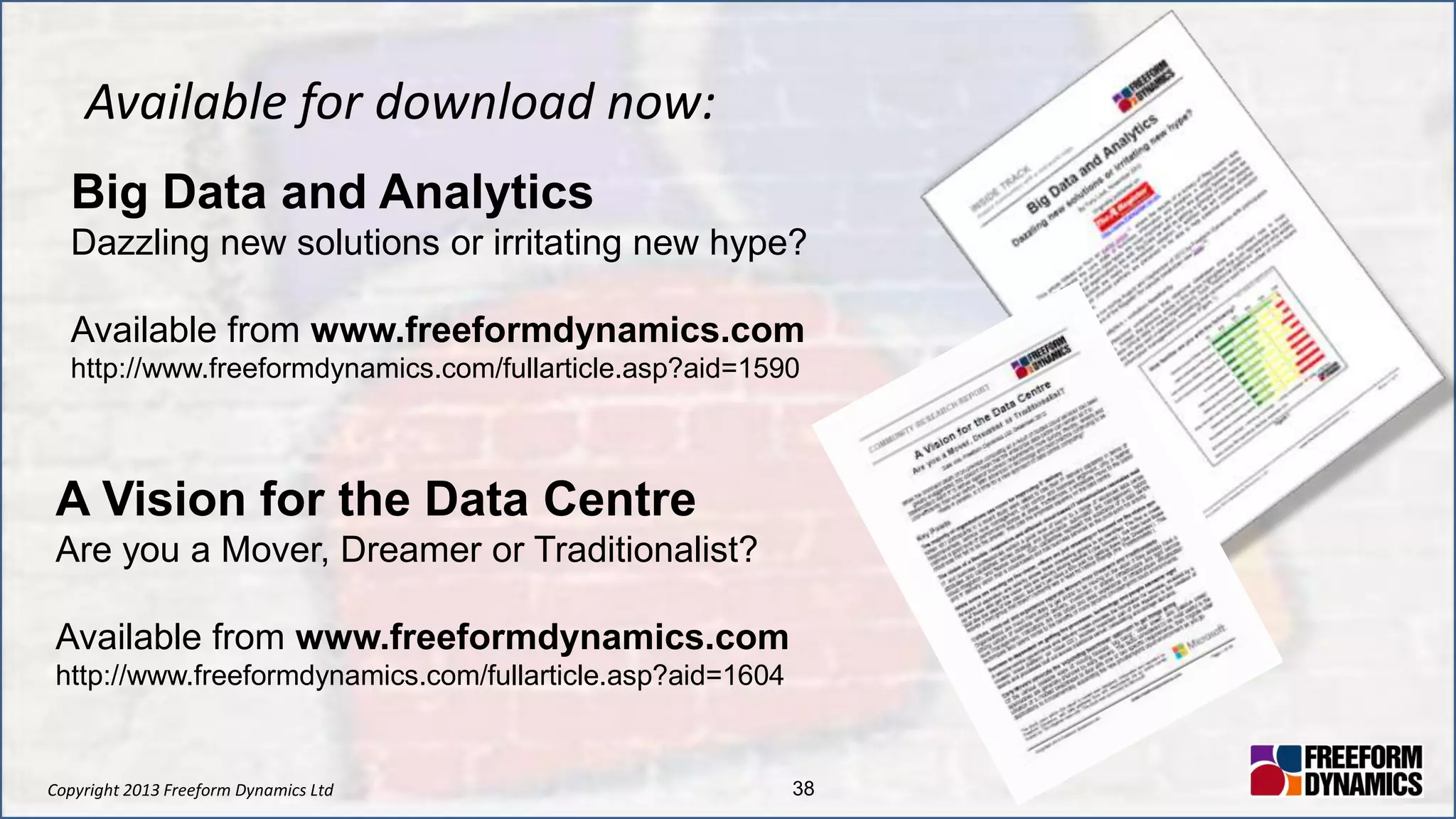 Copyright 2013 Freeform Dynamics Ltd 38
Available for download now:
Big Data and Analytics
Dazzling new solutions or irritating new hype?
Available from www.freeformdynamics.com
http://www.freeformdynamics.com/fullarticle.asp?aid=1590
A Vision for the Data Centre
Are you a Mover, Dreamer or Traditionalist?
Available from www.freeformdynamics.com
http://www.freeformdynamics.com/fullarticle.asp?aid=1604
 