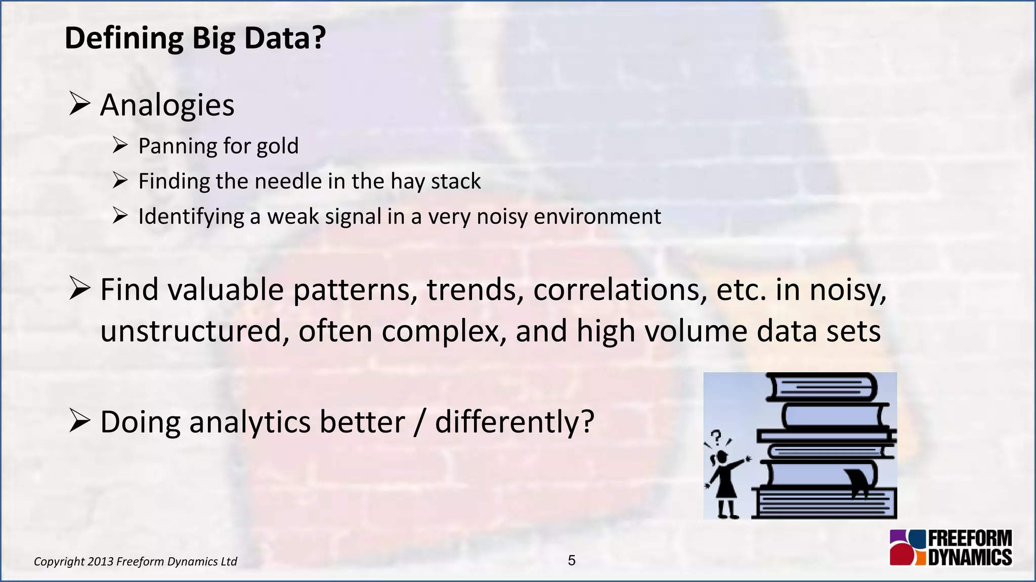 Copyright 2013 Freeform Dynamics Ltd 5
Defining Big Data?
 Analogies
 Panning for gold
 Finding the needle in the hay stack
 Identifying a weak signal in a very noisy environment
 Find valuable patterns, trends, correlations, etc. in noisy,
unstructured, often complex, and high volume data sets
 Doing analytics better / differently?
 
