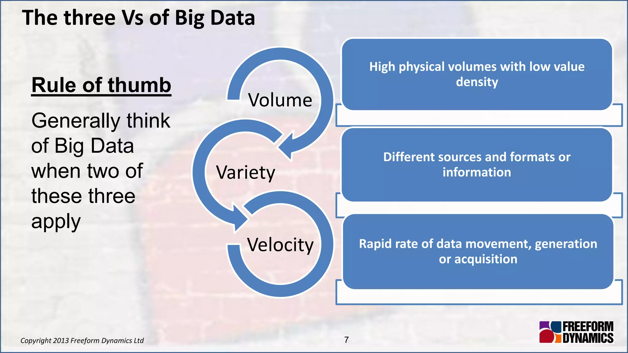 Copyright 2013 Freeform Dynamics Ltd 7
The three Vs of Big Data
Volume
Variety
Velocity
Rule of thumb
Generally think
of Big Data
when two of
these three
apply
High physical volumes with low value
density
Different sources and formats or
information
Rapid rate of data movement, generation
or acquisition
 