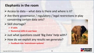 Copyright 2013 Freeform Dynamics Ltd 18
Elephants in the room
 Access to data – what data is there and where is it?
 Are there governance / regulatory / legal restrictions in play
concerning certain data sets?
 Skill shortage?
 IT skills
 Numerical skills in user base
 Just what questions could ‘Big Data’ help with?
 How do we exploit any results we generate?
 Feedback into ‘mainstream systems’
 