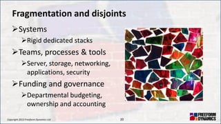 Copyright 2013 Freeform Dynamics Ltd 20
Fragmentation and disjoints
Systems
Rigid dedicated stacks
Teams, processes & tools
Server, storage, networking,
applications, security
Funding and governance
Departmental budgeting,
ownership and accounting
 