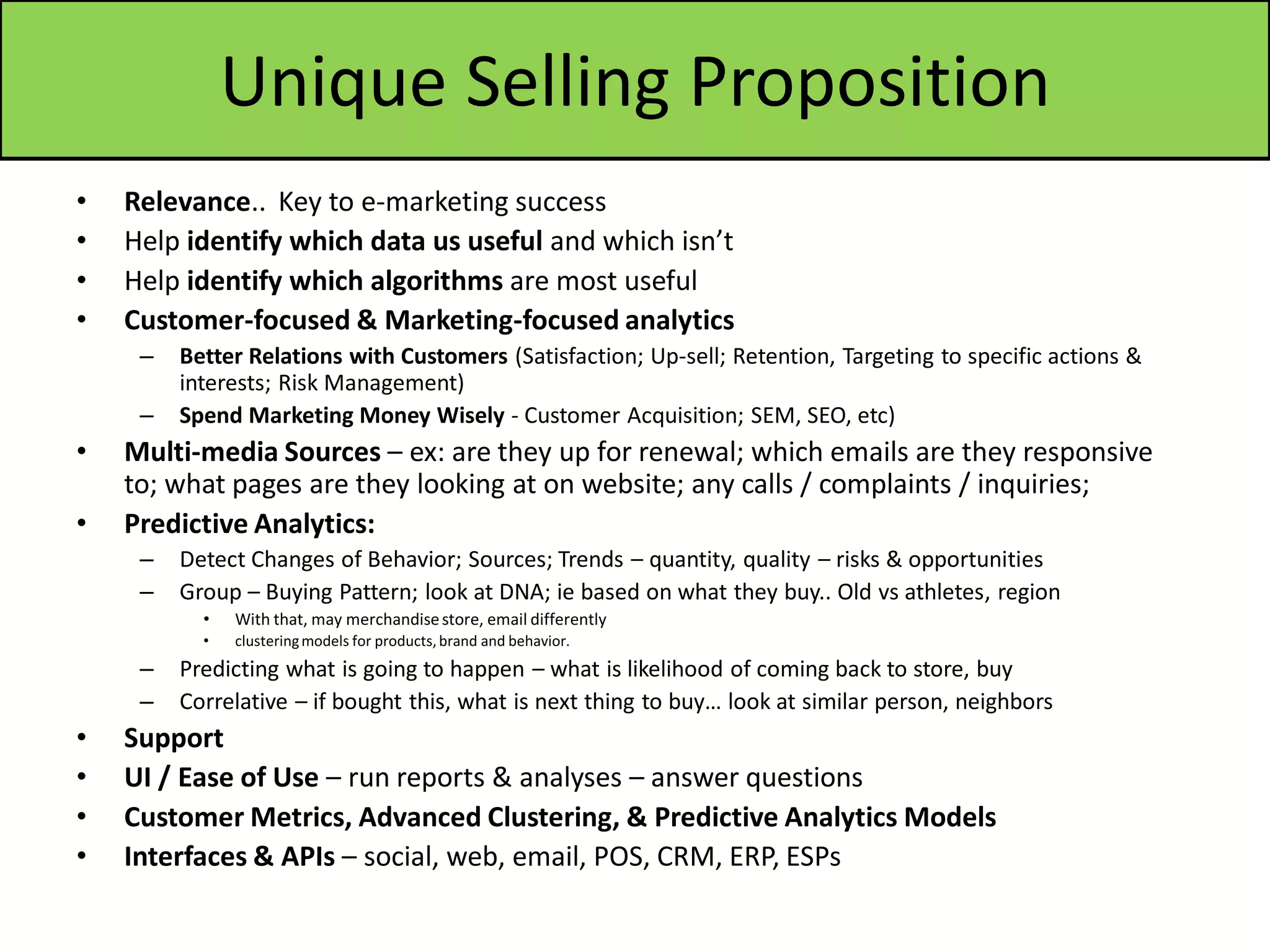 Unique Selling Proposition
• Relevance.. Key to e-marketing success
• Help identify which data us useful and which isn’t
• Help identify which algorithms are most useful
• Customer-focused & Marketing-focused analytics
– Better Relations with Customers (Satisfaction; Up-sell; Retention, Targeting to specific actions &
interests; Risk Management)
– Spend Marketing Money Wisely - Customer Acquisition; SEM, SEO, etc)
• Multi-media Sources – ex: are they up for renewal; which emails are they responsive
to; what pages are they looking at on website; any calls / complaints / inquiries;
• Predictive Analytics:
– Detect Changes of Behavior; Sources; Trends – quantity, quality – risks & opportunities
– Group – Buying Pattern; look at DNA; ie based on what they buy.. Old vs athletes, region
• With that, may merchandisestore, email differently
• clusteringmodels for products,brand and behavior.
– Predicting what is going to happen – what is likelihood of coming back to store, buy
– Correlative – if bought this, what is next thing to buy… look at similar person, neighbors
• Support
• UI / Ease of Use – run reports & analyses – answer questions
• Customer Metrics, Advanced Clustering, & Predictive Analytics Models
• Interfaces & APIs – social, web, email, POS, CRM, ERP, ESPs
 