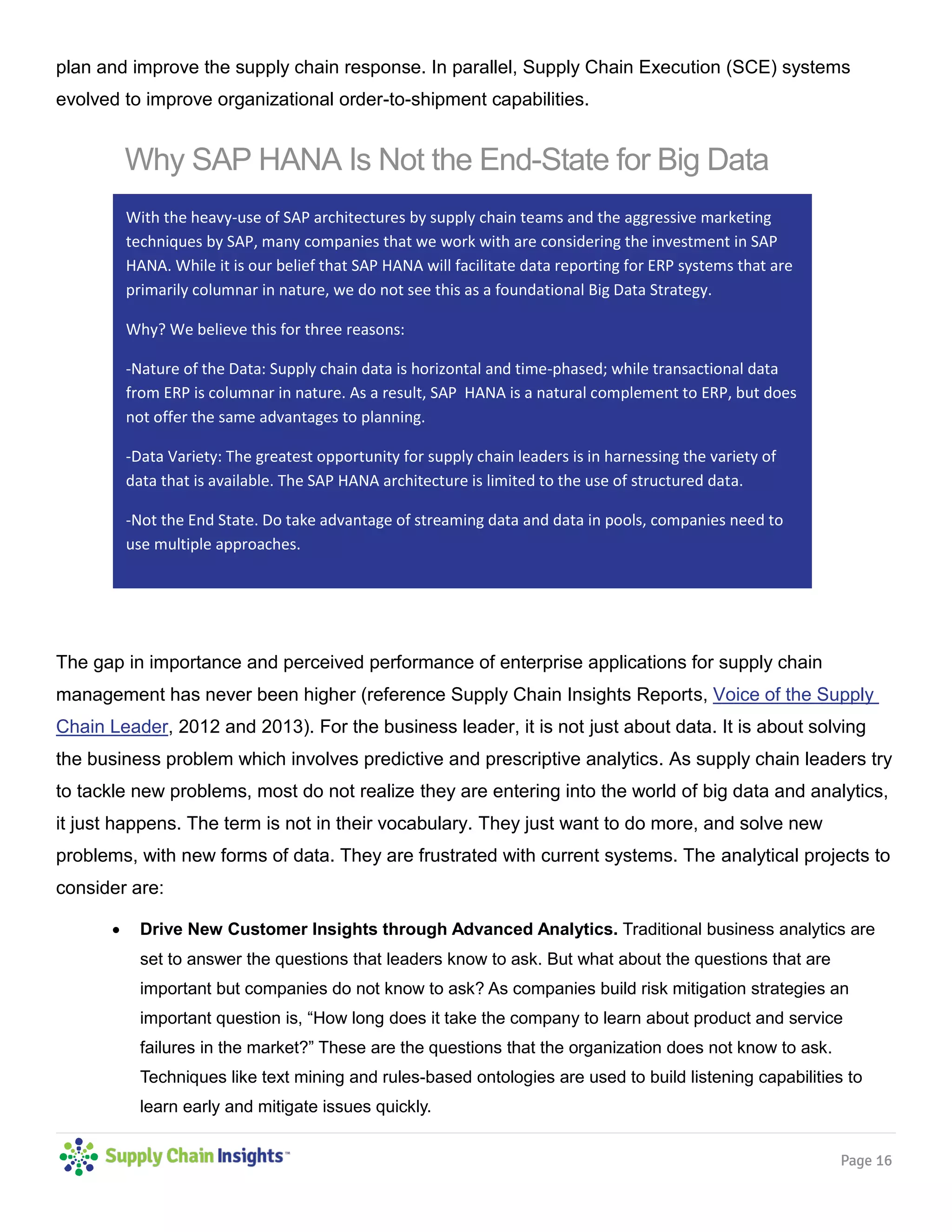 Page 16
plan and improve the supply chain response. In parallel, Supply Chain Execution (SCE) systems
evolved to improve organizational order-to-shipment capabilities.
The gap in importance and perceived performance of enterprise applications for supply chain
management has never been higher (reference Supply Chain Insights Reports, Voice of the Supply
Chain Leader, 2012 and 2013). For the business leader, it is not just about data. It is about solving
the business problem which involves predictive and prescriptive analytics. As supply chain leaders try
to tackle new problems, most do not realize they are entering into the world of big data and analytics,
it just happens. The term is not in their vocabulary. They just want to do more, and solve new
problems, with new forms of data. They are frustrated with current systems. The analytical projects to
consider are:
 Drive New Customer Insights through Advanced Analytics. Traditional business analytics are
set to answer the questions that leaders know to ask. But what about the questions that are
important but companies do not know to ask? As companies build risk mitigation strategies an
important question is, “How long does it take the company to learn about product and service
failures in the market?” These are the questions that the organization does not know to ask.
Techniques like text mining and rules-based ontologies are used to build listening capabilities to
learn early and mitigate issues quickly.
With the heavy-use of SAP architectures by supply chain teams and the aggressive marketing
techniques by SAP, many companies that we work with are considering the investment in SAP
HANA. While it is our belief that SAP HANA will facilitate data reporting for ERP systems that are
primarily columnar in nature, we do not see this as a foundational Big Data Strategy.
Why? We believe this for three reasons:
-Nature of the Data: Supply chain data is horizontal and time-phased; while transactional data
from ERP is columnar in nature. As a result, SAP HANA is a natural complement to ERP, but does
not offer the same advantages to planning.
-Data Variety: The greatest opportunity for supply chain leaders is in harnessing the variety of
data that is available. The SAP HANA architecture is limited to the use of structured data.
-Not the End State. Do take advantage of streaming data and data in pools, companies need to
use multiple approaches.
Why SAP HANA Is Not the End-State for Big Data
 