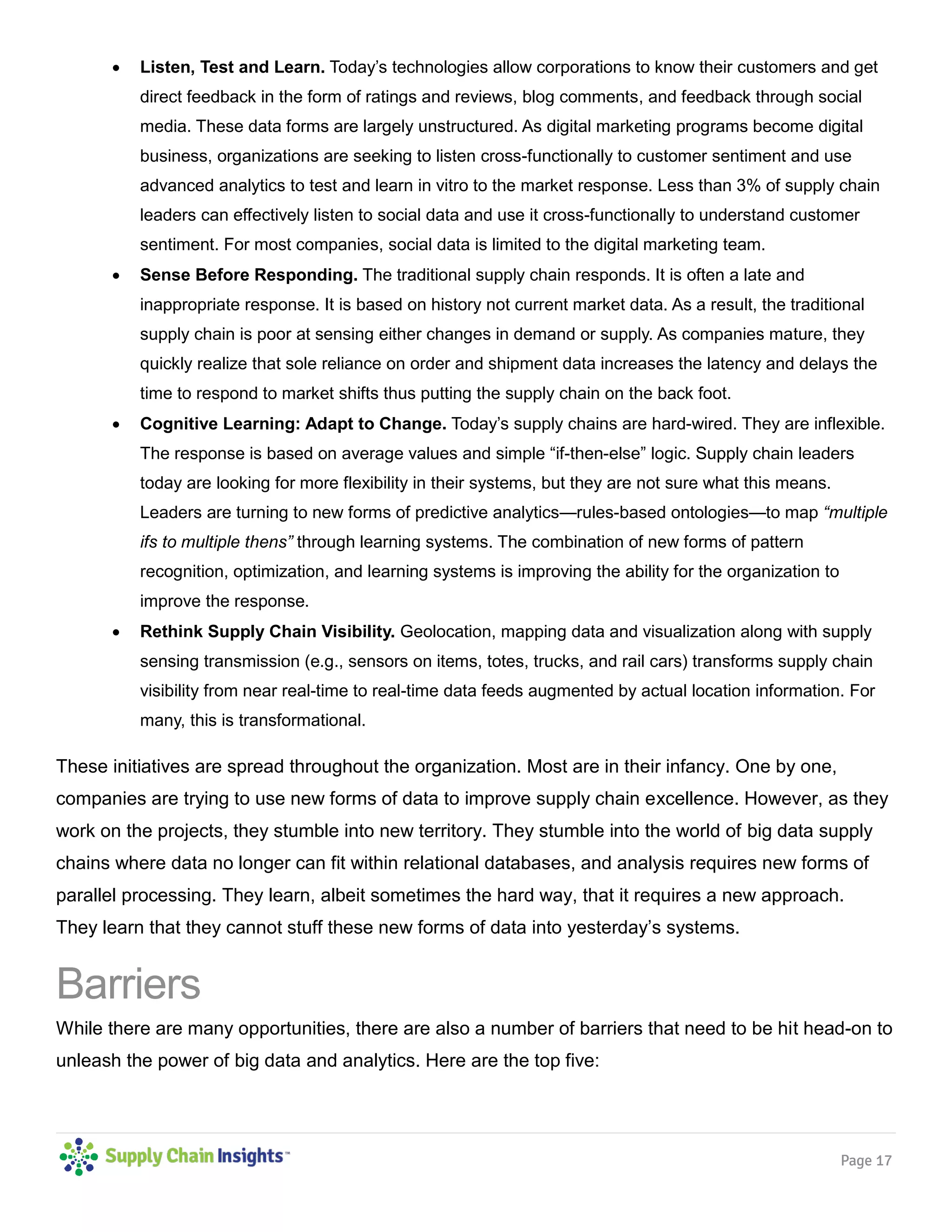 Page 17
 Listen, Test and Learn. Today’s technologies allow corporations to know their customers and get
direct feedback in the form of ratings and reviews, blog comments, and feedback through social
media. These data forms are largely unstructured. As digital marketing programs become digital
business, organizations are seeking to listen cross-functionally to customer sentiment and use
advanced analytics to test and learn in vitro to the market response. Less than 3% of supply chain
leaders can effectively listen to social data and use it cross-functionally to understand customer
sentiment. For most companies, social data is limited to the digital marketing team.
 Sense Before Responding. The traditional supply chain responds. It is often a late and
inappropriate response. It is based on history not current market data. As a result, the traditional
supply chain is poor at sensing either changes in demand or supply. As companies mature, they
quickly realize that sole reliance on order and shipment data increases the latency and delays the
time to respond to market shifts thus putting the supply chain on the back foot.
 Cognitive Learning: Adapt to Change. Today’s supply chains are hard-wired. They are inflexible.
The response is based on average values and simple “if-then-else” logic. Supply chain leaders
today are looking for more flexibility in their systems, but they are not sure what this means.
Leaders are turning to new forms of predictive analytics—rules-based ontologies—to map “multiple
ifs to multiple thens” through learning systems. The combination of new forms of pattern
recognition, optimization, and learning systems is improving the ability for the organization to
improve the response.
 Rethink Supply Chain Visibility. Geolocation, mapping data and visualization along with supply
sensing transmission (e.g., sensors on items, totes, trucks, and rail cars) transforms supply chain
visibility from near real-time to real-time data feeds augmented by actual location information. For
many, this is transformational.
These initiatives are spread throughout the organization. Most are in their infancy. One by one,
companies are trying to use new forms of data to improve supply chain excellence. However, as they
work on the projects, they stumble into new territory. They stumble into the world of big data supply
chains where data no longer can fit within relational databases, and analysis requires new forms of
parallel processing. They learn, albeit sometimes the hard way, that it requires a new approach.
They learn that they cannot stuff these new forms of data into yesterday’s systems.
Barriers
While there are many opportunities, there are also a number of barriers that need to be hit head-on to
unleash the power of big data and analytics. Here are the top five:
 