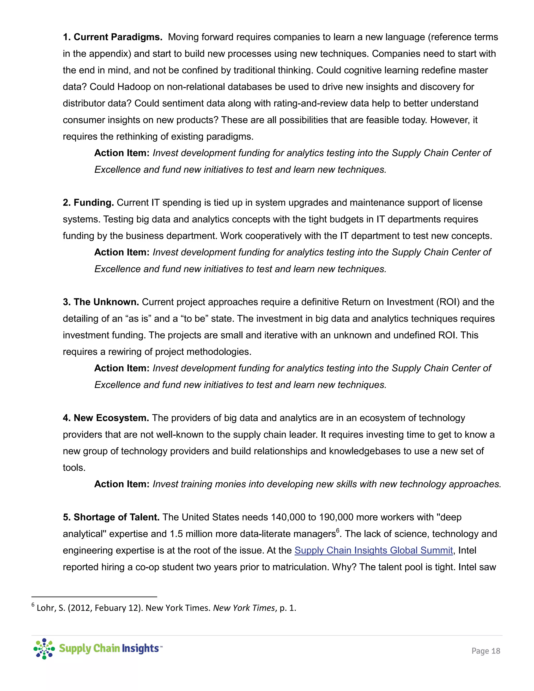 Page 18
1. Current Paradigms. Moving forward requires companies to learn a new language (reference terms
in the appendix) and start to build new processes using new techniques. Companies need to start with
the end in mind, and not be confined by traditional thinking. Could cognitive learning redefine master
data? Could Hadoop on non-relational databases be used to drive new insights and discovery for
distributor data? Could sentiment data along with rating-and-review data help to better understand
consumer insights on new products? These are all possibilities that are feasible today. However, it
requires the rethinking of existing paradigms.
Action Item: Invest development funding for analytics testing into the Supply Chain Center of
Excellence and fund new initiatives to test and learn new techniques.
2. Funding. Current IT spending is tied up in system upgrades and maintenance support of license
systems. Testing big data and analytics concepts with the tight budgets in IT departments requires
funding by the business department. Work cooperatively with the IT department to test new concepts.
Action Item: Invest development funding for analytics testing into the Supply Chain Center of
Excellence and fund new initiatives to test and learn new techniques.
3. The Unknown. Current project approaches require a definitive Return on Investment (ROI) and the
detailing of an “as is” and a “to be” state. The investment in big data and analytics techniques requires
investment funding. The projects are small and iterative with an unknown and undefined ROI. This
requires a rewiring of project methodologies.
Action Item: Invest development funding for analytics testing into the Supply Chain Center of
Excellence and fund new initiatives to test and learn new techniques.
4. New Ecosystem. The providers of big data and analytics are in an ecosystem of technology
providers that are not well-known to the supply chain leader. It requires investing time to get to know a
new group of technology providers and build relationships and knowledgebases to use a new set of
tools.
Action Item: Invest training monies into developing new skills with new technology approaches.
5. Shortage of Talent. The United States needs 140,000 to 190,000 more workers with ''deep
analytical'' expertise and 1.5 million more data-literate managers6
. The lack of science, technology and
engineering expertise is at the root of the issue. At the Supply Chain Insights Global Summit, Intel
reported hiring a co-op student two years prior to matriculation. Why? The talent pool is tight. Intel saw
6
Lohr, S. (2012, Febuary 12). New York Times. New York Times, p. 1.
 