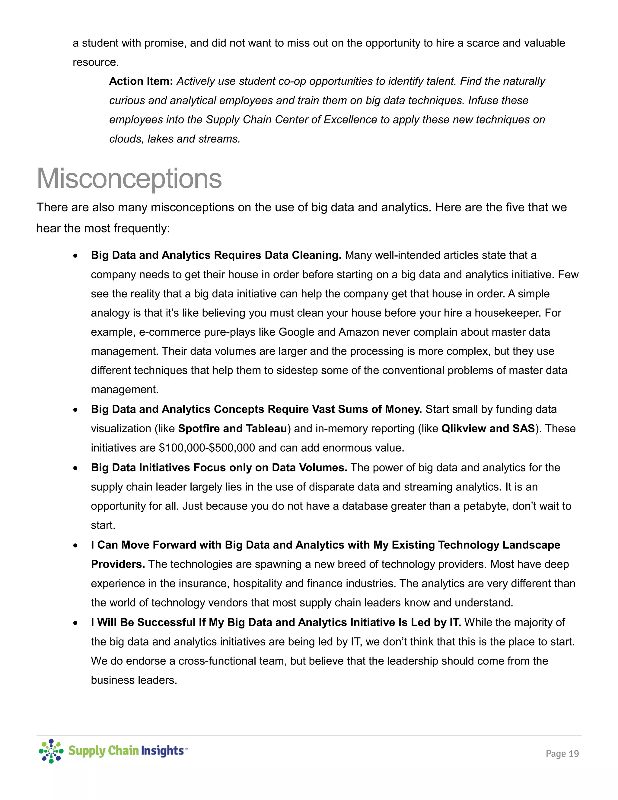 Page 19
a student with promise, and did not want to miss out on the opportunity to hire a scarce and valuable
resource.
Action Item: Actively use student co-op opportunities to identify talent. Find the naturally
curious and analytical employees and train them on big data techniques. Infuse these
employees into the Supply Chain Center of Excellence to apply these new techniques on
clouds, lakes and streams.
Misconceptions
There are also many misconceptions on the use of big data and analytics. Here are the five that we
hear the most frequently:
 Big Data and Analytics Requires Data Cleaning. Many well-intended articles state that a
company needs to get their house in order before starting on a big data and analytics initiative. Few
see the reality that a big data initiative can help the company get that house in order. A simple
analogy is that it’s like believing you must clean your house before your hire a housekeeper. For
example, e-commerce pure-plays like Google and Amazon never complain about master data
management. Their data volumes are larger and the processing is more complex, but they use
different techniques that help them to sidestep some of the conventional problems of master data
management.
 Big Data and Analytics Concepts Require Vast Sums of Money. Start small by funding data
visualization (like Spotfire and Tableau) and in-memory reporting (like Qlikview and SAS). These
initiatives are $100,000-$500,000 and can add enormous value.
 Big Data Initiatives Focus only on Data Volumes. The power of big data and analytics for the
supply chain leader largely lies in the use of disparate data and streaming analytics. It is an
opportunity for all. Just because you do not have a database greater than a petabyte, don’t wait to
start.
 I Can Move Forward with Big Data and Analytics with My Existing Technology Landscape
Providers. The technologies are spawning a new breed of technology providers. Most have deep
experience in the insurance, hospitality and finance industries. The analytics are very different than
the world of technology vendors that most supply chain leaders know and understand.
 I Will Be Successful If My Big Data and Analytics Initiative Is Led by IT. While the majority of
the big data and analytics initiatives are being led by IT, we don’t think that this is the place to start.
We do endorse a cross-functional team, but believe that the leadership should come from the
business leaders.
 