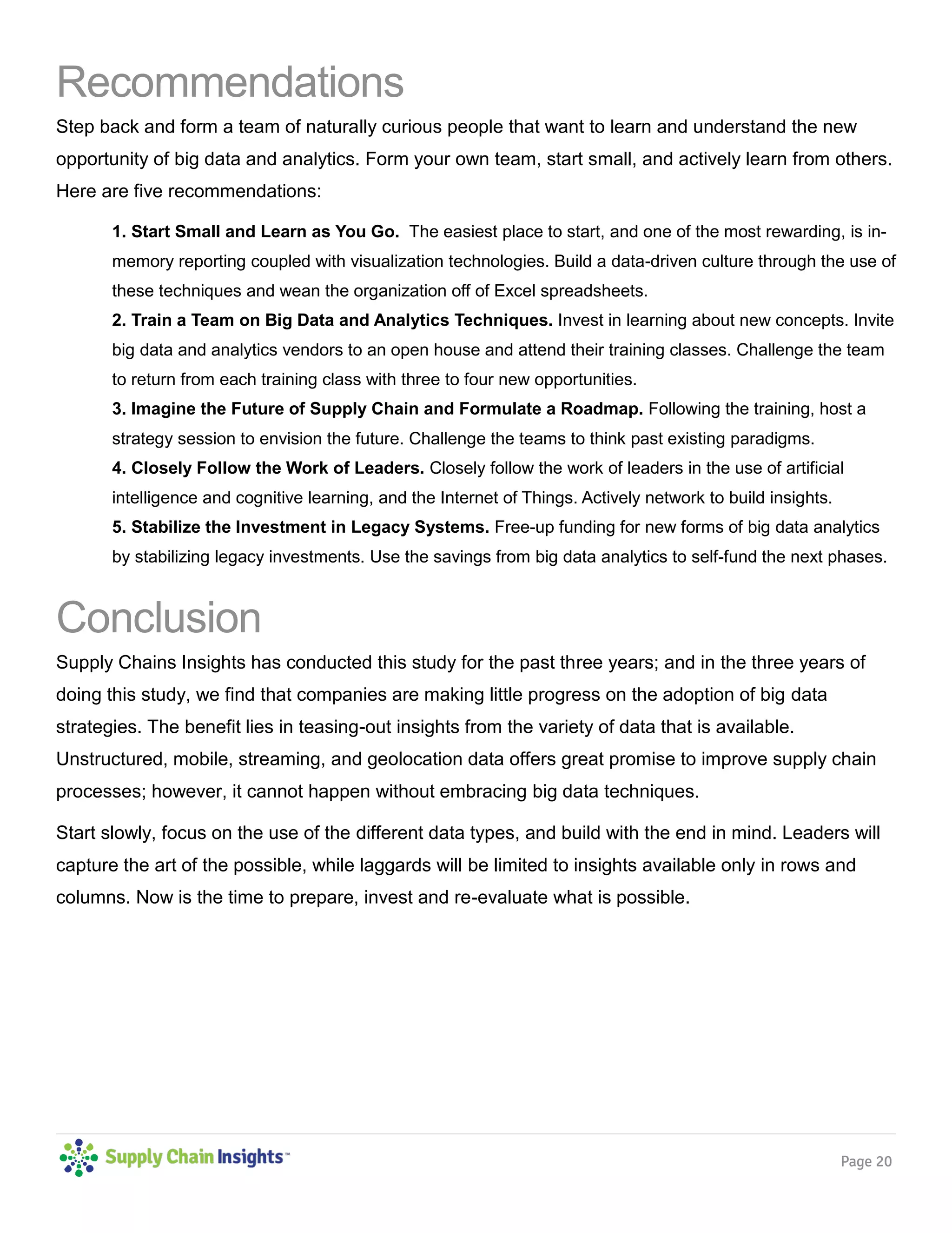 Page 20
Recommendations
Step back and form a team of naturally curious people that want to learn and understand the new
opportunity of big data and analytics. Form your own team, start small, and actively learn from others.
Here are five recommendations:
1. Start Small and Learn as You Go. The easiest place to start, and one of the most rewarding, is in-
memory reporting coupled with visualization technologies. Build a data-driven culture through the use of
these techniques and wean the organization off of Excel spreadsheets.
2. Train a Team on Big Data and Analytics Techniques. Invest in learning about new concepts. Invite
big data and analytics vendors to an open house and attend their training classes. Challenge the team
to return from each training class with three to four new opportunities.
3. Imagine the Future of Supply Chain and Formulate a Roadmap. Following the training, host a
strategy session to envision the future. Challenge the teams to think past existing paradigms.
4. Closely Follow the Work of Leaders. Closely follow the work of leaders in the use of artificial
intelligence and cognitive learning, and the Internet of Things. Actively network to build insights.
5. Stabilize the Investment in Legacy Systems. Free-up funding for new forms of big data analytics
by stabilizing legacy investments. Use the savings from big data analytics to self-fund the next phases.
Conclusion
Supply Chains Insights has conducted this study for the past three years; and in the three years of
doing this study, we find that companies are making little progress on the adoption of big data
strategies. The benefit lies in teasing-out insights from the variety of data that is available.
Unstructured, mobile, streaming, and geolocation data offers great promise to improve supply chain
processes; however, it cannot happen without embracing big data techniques.
Start slowly, focus on the use of the different data types, and build with the end in mind. Leaders will
capture the art of the possible, while laggards will be limited to insights available only in rows and
columns. Now is the time to prepare, invest and re-evaluate what is possible.
 