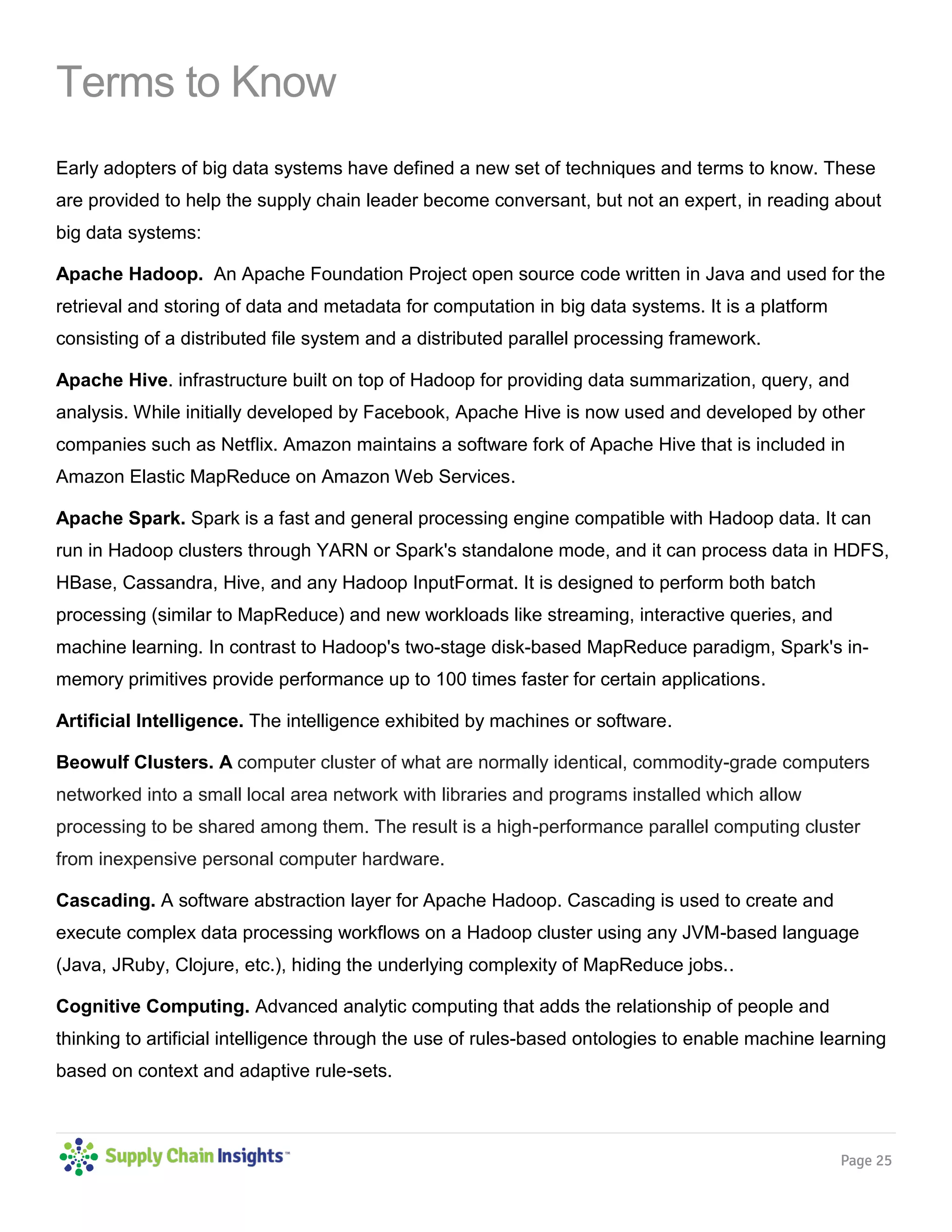 Page 25
Terms to Know
Early adopters of big data systems have defined a new set of techniques and terms to know. These
are provided to help the supply chain leader become conversant, but not an expert, in reading about
big data systems:
Apache Hadoop. An Apache Foundation Project open source code written in Java and used for the
retrieval and storing of data and metadata for computation in big data systems. It is a platform
consisting of a distributed file system and a distributed parallel processing framework.
Apache Hive. infrastructure built on top of Hadoop for providing data summarization, query, and
analysis. While initially developed by Facebook, Apache Hive is now used and developed by other
companies such as Netflix. Amazon maintains a software fork of Apache Hive that is included in
Amazon Elastic MapReduce on Amazon Web Services.
Apache Spark. Spark is a fast and general processing engine compatible with Hadoop data. It can
run in Hadoop clusters through YARN or Spark's standalone mode, and it can process data in HDFS,
HBase, Cassandra, Hive, and any Hadoop InputFormat. It is designed to perform both batch
processing (similar to MapReduce) and new workloads like streaming, interactive queries, and
machine learning. In contrast to Hadoop's two-stage disk-based MapReduce paradigm, Spark's in-
memory primitives provide performance up to 100 times faster for certain applications.
Artificial Intelligence. The intelligence exhibited by machines or software.
Beowulf Clusters. A computer cluster of what are normally identical, commodity-grade computers
networked into a small local area network with libraries and programs installed which allow
processing to be shared among them. The result is a high-performance parallel computing cluster
from inexpensive personal computer hardware.
Cascading. A software abstraction layer for Apache Hadoop. Cascading is used to create and
execute complex data processing workflows on a Hadoop cluster using any JVM-based language
(Java, JRuby, Clojure, etc.), hiding the underlying complexity of MapReduce jobs..
Cognitive Computing. Advanced analytic computing that adds the relationship of people and
thinking to artificial intelligence through the use of rules-based ontologies to enable machine learning
based on context and adaptive rule-sets.
 