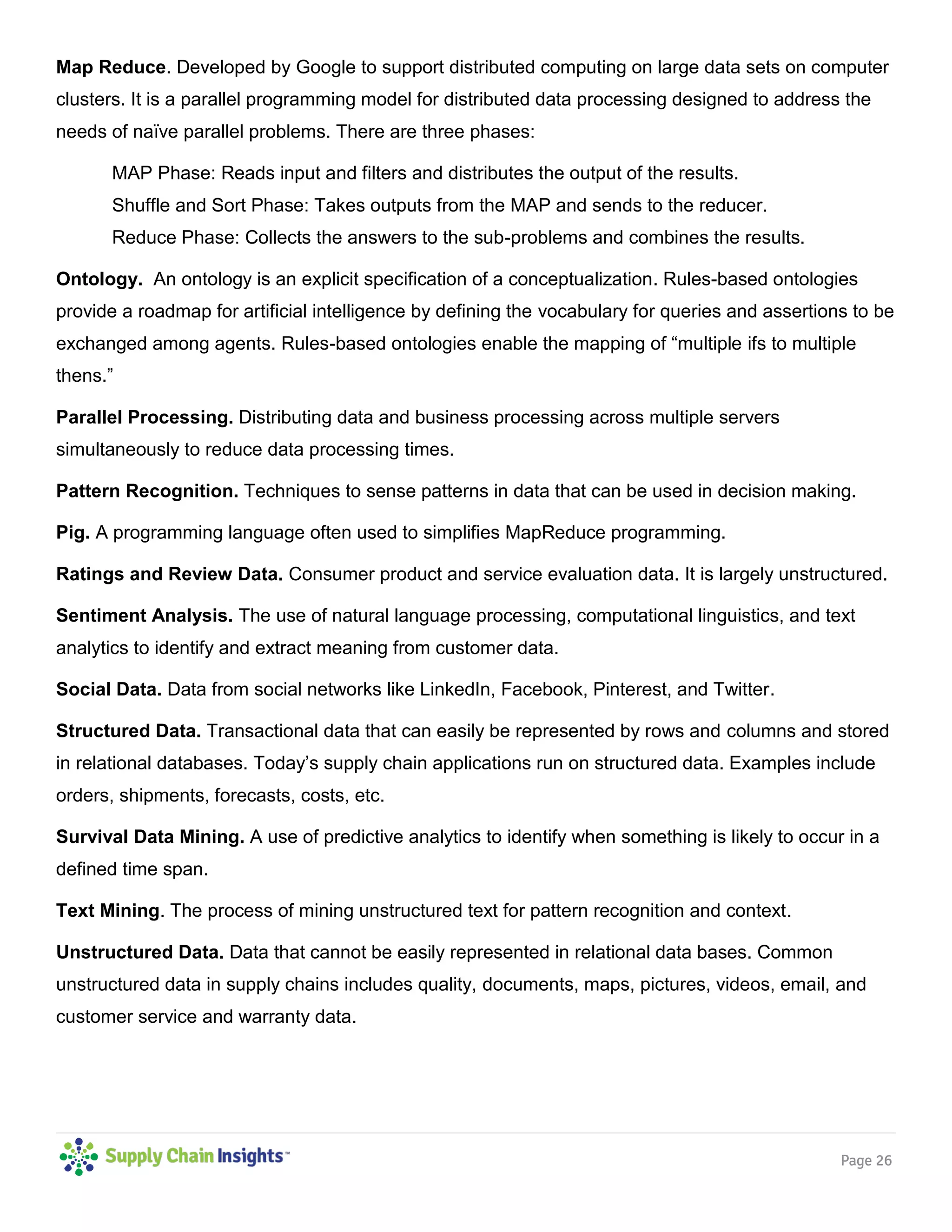 Page 26
Map Reduce. Developed by Google to support distributed computing on large data sets on computer
clusters. It is a parallel programming model for distributed data processing designed to address the
needs of naïve parallel problems. There are three phases:
MAP Phase: Reads input and filters and distributes the output of the results.
Shuffle and Sort Phase: Takes outputs from the MAP and sends to the reducer.
Reduce Phase: Collects the answers to the sub-problems and combines the results.
Ontology. An ontology is an explicit specification of a conceptualization. Rules-based ontologies
provide a roadmap for artificial intelligence by defining the vocabulary for queries and assertions to be
exchanged among agents. Rules-based ontologies enable the mapping of “multiple ifs to multiple
thens.”
Parallel Processing. Distributing data and business processing across multiple servers
simultaneously to reduce data processing times.
Pattern Recognition. Techniques to sense patterns in data that can be used in decision making.
Pig. A programming language often used to simplifies MapReduce programming.
Ratings and Review Data. Consumer product and service evaluation data. It is largely unstructured.
Sentiment Analysis. The use of natural language processing, computational linguistics, and text
analytics to identify and extract meaning from customer data.
Social Data. Data from social networks like LinkedIn, Facebook, Pinterest, and Twitter.
Structured Data. Transactional data that can easily be represented by rows and columns and stored
in relational databases. Today’s supply chain applications run on structured data. Examples include
orders, shipments, forecasts, costs, etc.
Survival Data Mining. A use of predictive analytics to identify when something is likely to occur in a
defined time span.
Text Mining. The process of mining unstructured text for pattern recognition and context.
Unstructured Data. Data that cannot be easily represented in relational data bases. Common
unstructured data in supply chains includes quality, documents, maps, pictures, videos, email, and
customer service and warranty data.
 