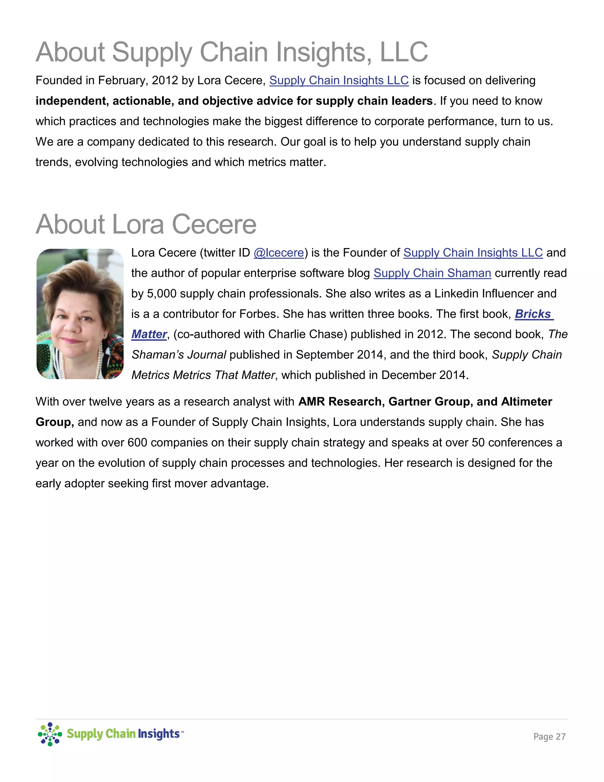 Page 27
About Supply Chain Insights, LLC
Founded in February, 2012 by Lora Cecere, Supply Chain Insights LLC is focused on delivering
independent, actionable, and objective advice for supply chain leaders. If you need to know
which practices and technologies make the biggest difference to corporate performance, turn to us.
We are a company dedicated to this research. Our goal is to help you understand supply chain
trends, evolving technologies and which metrics matter.
About Lora Cecere
Lora Cecere (twitter ID @lcecere) is the Founder of Supply Chain Insights LLC and
the author of popular enterprise software blog Supply Chain Shaman currently read
by 5,000 supply chain professionals. She also writes as a Linkedin Influencer and
is a a contributor for Forbes. She has written three books. The first book, Bricks
Matter, (co-authored with Charlie Chase) published in 2012. The second book, The
Shaman’s Journal published in September 2014, and the third book, Supply Chain
Metrics Metrics That Matter, which published in December 2014.
With over twelve years as a research analyst with AMR Research, Gartner Group, and Altimeter
Group, and now as a Founder of Supply Chain Insights, Lora understands supply chain. She has
worked with over 600 companies on their supply chain strategy and speaks at over 50 conferences a
year on the evolution of supply chain processes and technologies. Her research is designed for the
early adopter seeking first mover advantage.
 