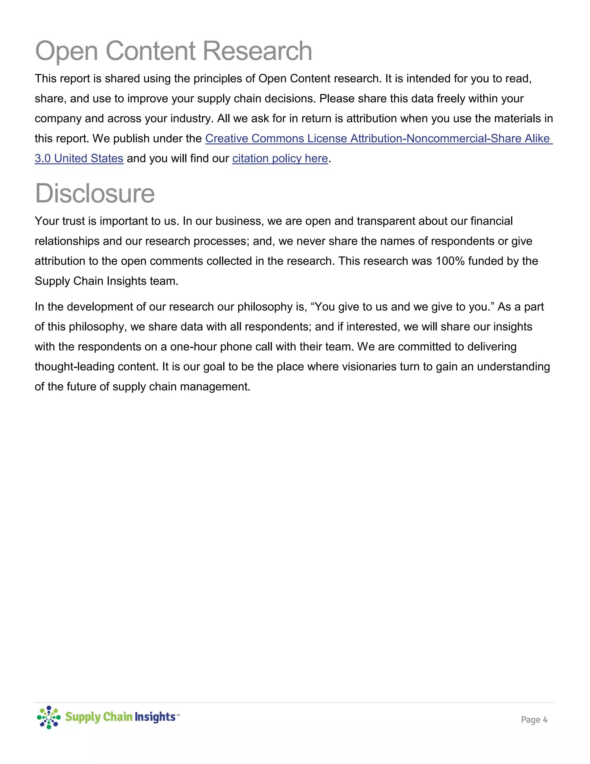 Page 4
Open Content Research
This report is shared using the principles of Open Content research. It is intended for you to read,
share, and use to improve your supply chain decisions. Please share this data freely within your
company and across your industry. All we ask for in return is attribution when you use the materials in
this report. We publish under the Creative Commons License Attribution-Noncommercial-Share Alike
3.0 United States and you will find our citation policy here.
Disclosure
Your trust is important to us. In our business, we are open and transparent about our financial
relationships and our research processes; and, we never share the names of respondents or give
attribution to the open comments collected in the research. This research was 100% funded by the
Supply Chain Insights team.
In the development of our research our philosophy is, “You give to us and we give to you.” As a part
of this philosophy, we share data with all respondents; and if interested, we will share our insights
with the respondents on a one-hour phone call with their team. We are committed to delivering
thought-leading content. It is our goal to be the place where visionaries turn to gain an understanding
of the future of supply chain management.
 