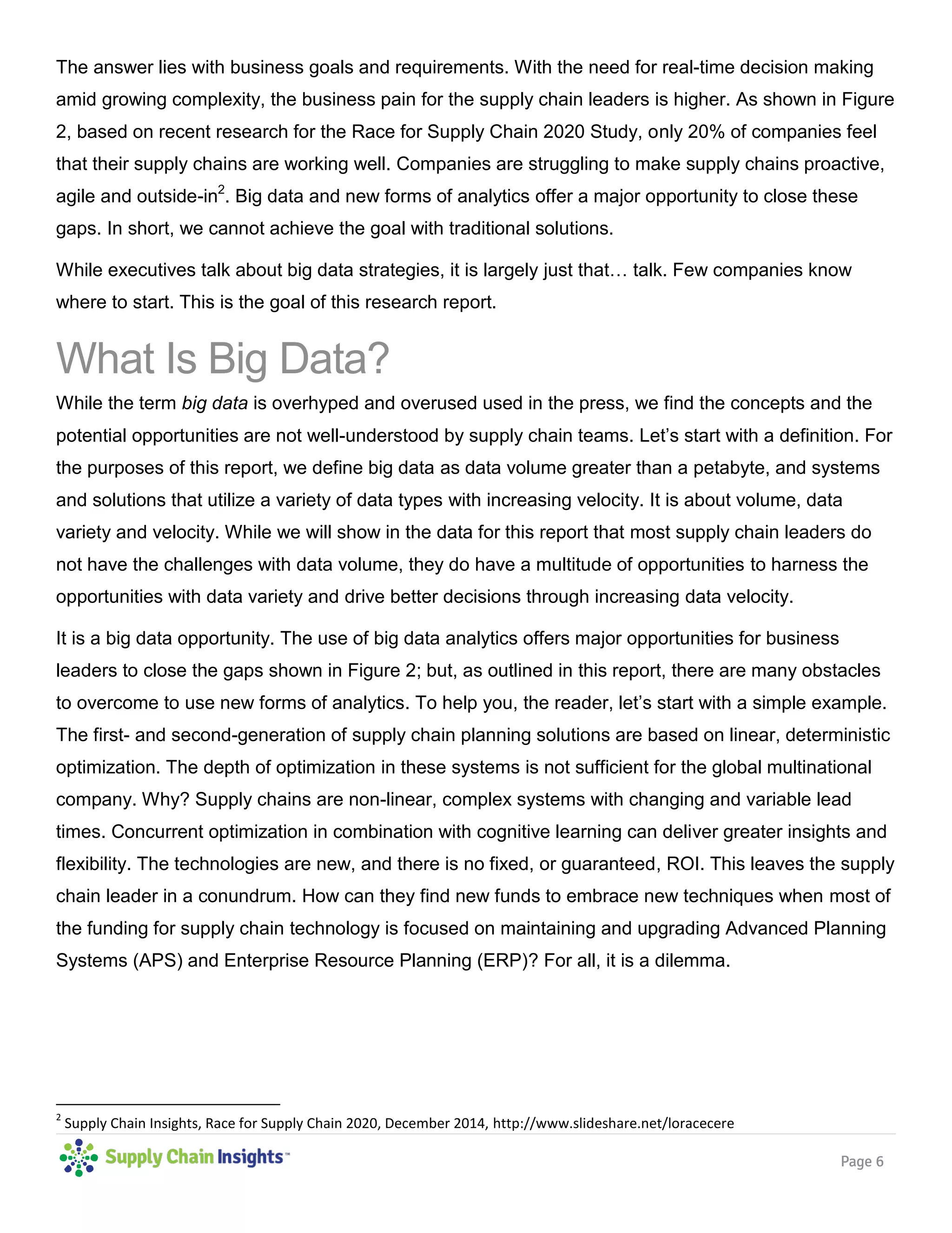 Page 6
The answer lies with business goals and requirements. With the need for real-time decision making
amid growing complexity, the business pain for the supply chain leaders is higher. As shown in Figure
2, based on recent research for the Race for Supply Chain 2020 Study, only 20% of companies feel
that their supply chains are working well. Companies are struggling to make supply chains proactive,
agile and outside-in2
. Big data and new forms of analytics offer a major opportunity to close these
gaps. In short, we cannot achieve the goal with traditional solutions.
While executives talk about big data strategies, it is largely just that… talk. Few companies know
where to start. This is the goal of this research report.
What Is Big Data?
While the term big data is overhyped and overused used in the press, we find the concepts and the
potential opportunities are not well-understood by supply chain teams. Let’s start with a definition. For
the purposes of this report, we define big data as data volume greater than a petabyte, and systems
and solutions that utilize a variety of data types with increasing velocity. It is about volume, data
variety and velocity. While we will show in the data for this report that most supply chain leaders do
not have the challenges with data volume, they do have a multitude of opportunities to harness the
opportunities with data variety and drive better decisions through increasing data velocity.
It is a big data opportunity. The use of big data analytics offers major opportunities for business
leaders to close the gaps shown in Figure 2; but, as outlined in this report, there are many obstacles
to overcome to use new forms of analytics. To help you, the reader, let’s start with a simple example.
The first- and second-generation of supply chain planning solutions are based on linear, deterministic
optimization. The depth of optimization in these systems is not sufficient for the global multinational
company. Why? Supply chains are non-linear, complex systems with changing and variable lead
times. Concurrent optimization in combination with cognitive learning can deliver greater insights and
flexibility. The technologies are new, and there is no fixed, or guaranteed, ROI. This leaves the supply
chain leader in a conundrum. How can they find new funds to embrace new techniques when most of
the funding for supply chain technology is focused on maintaining and upgrading Advanced Planning
Systems (APS) and Enterprise Resource Planning (ERP)? For all, it is a dilemma.
2
Supply Chain Insights, Race for Supply Chain 2020, December 2014, http://www.slideshare.net/loracecere
 