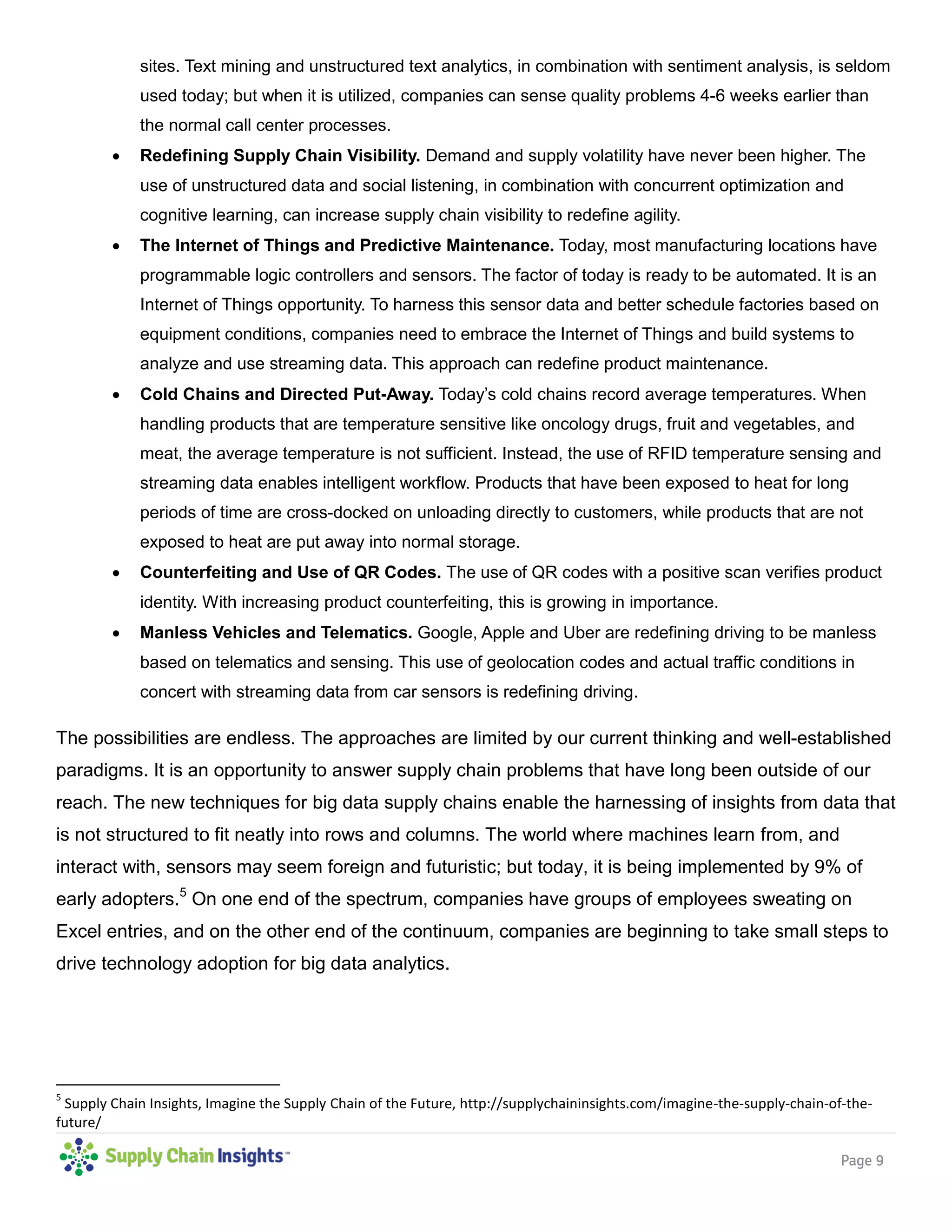 Page 9
sites. Text mining and unstructured text analytics, in combination with sentiment analysis, is seldom
used today; but when it is utilized, companies can sense quality problems 4-6 weeks earlier than
the normal call center processes.
 Redefining Supply Chain Visibility. Demand and supply volatility have never been higher. The
use of unstructured data and social listening, in combination with concurrent optimization and
cognitive learning, can increase supply chain visibility to redefine agility.
 The Internet of Things and Predictive Maintenance. Today, most manufacturing locations have
programmable logic controllers and sensors. The factor of today is ready to be automated. It is an
Internet of Things opportunity. To harness this sensor data and better schedule factories based on
equipment conditions, companies need to embrace the Internet of Things and build systems to
analyze and use streaming data. This approach can redefine product maintenance.
 Cold Chains and Directed Put-Away. Today’s cold chains record average temperatures. When
handling products that are temperature sensitive like oncology drugs, fruit and vegetables, and
meat, the average temperature is not sufficient. Instead, the use of RFID temperature sensing and
streaming data enables intelligent workflow. Products that have been exposed to heat for long
periods of time are cross-docked on unloading directly to customers, while products that are not
exposed to heat are put away into normal storage.
 Counterfeiting and Use of QR Codes. The use of QR codes with a positive scan verifies product
identity. With increasing product counterfeiting, this is growing in importance.
 Manless Vehicles and Telematics. Google, Apple and Uber are redefining driving to be manless
based on telematics and sensing. This use of geolocation codes and actual traffic conditions in
concert with streaming data from car sensors is redefining driving.
The possibilities are endless. The approaches are limited by our current thinking and well-established
paradigms. It is an opportunity to answer supply chain problems that have long been outside of our
reach. The new techniques for big data supply chains enable the harnessing of insights from data that
is not structured to fit neatly into rows and columns. The world where machines learn from, and
interact with, sensors may seem foreign and futuristic; but today, it is being implemented by 9% of
early adopters.5
On one end of the spectrum, companies have groups of employees sweating on
Excel entries, and on the other end of the continuum, companies are beginning to take small steps to
drive technology adoption for big data analytics.
5
Supply Chain Insights, Imagine the Supply Chain of the Future, http://supplychaininsights.com/imagine-the-supply-chain-of-the-
future/
 