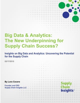 Big Data & Analytics:
The New Underpinning for
Supply Chain Success?
Insights on Big Data and Analytics: Uncovering the Potential
for the Supply Chain
02/17/2015
By Lora Cecere
Founder and CEO
Supply Chain Insights LLC
 