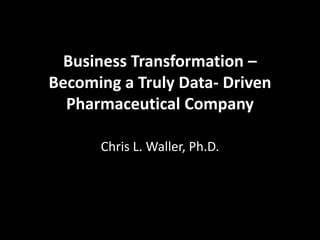Business Transformation –
Becoming a Truly Data- Driven
Pharmaceutical Company
Chris L. Waller, Ph.D.

 