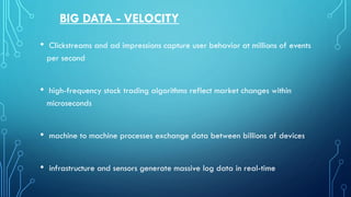 BIG DATA - VELOCITY
• Clickstreams and ad impressions capture user behavior at millions of events
per second
• high-frequency stock trading algorithms reflect market changes within
microseconds
• machine to machine processes exchange data between billions of devices
• infrastructure and sensors generate massive log data in real-time
 
