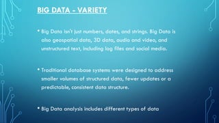 BIG DATA - VARIETY
• Big Data isn't just numbers, dates, and strings. Big Data is
also geospatial data, 3D data, audio and video, and
unstructured text, including log files and social media.
• Traditional database systems were designed to address
smaller volumes of structured data, fewer updates or a
predictable, consistent data structure.
• Big Data analysis includes different types of data
 