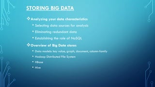 STORING BIG DATA
❖Analyzing your data characteristics
• Selecting data sources for analysis
• Eliminating redundant data
• Establishing the role of NoSQL
❖Overview of Big Data stores
• Data models: key value, graph, document, column-family
• Hadoop Distributed File System
• HBase
• Hive
 
