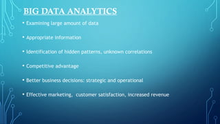 BIG DATA ANALYTICS
• Examining large amount of data
• Appropriate information
• Identification of hidden patterns, unknown correlations
• Competitive advantage
• Better business decisions: strategic and operational
• Effective marketing, customer satisfaction, increased revenue
 