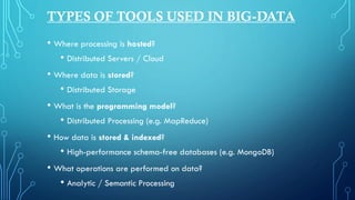 • Where processing is hosted?
• Distributed Servers / Cloud
• Where data is stored?
• Distributed Storage
• What is the programming model?
• Distributed Processing (e.g. MapReduce)
• How data is stored & indexed?
• High-performance schema-free databases (e.g. MongoDB)
• What operations are performed on data?
• Analytic / Semantic Processing
TYPES OF TOOLS USED IN BIG-DATA
 