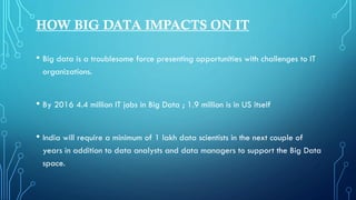HOW BIG DATA IMPACTS ON IT
• Big data is a troublesome force presenting opportunities with challenges to IT
organizations.
• By 2016 4.4 million IT jobs in Big Data ; 1.9 million is in US itself
• India will require a minimum of 1 lakh data scientists in the next couple of
years in addition to data analysts and data managers to support the Big Data
space.
 