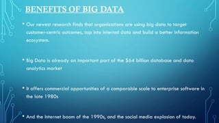 BENEFITS OF BIG DATA
• Our newest research finds that organizations are using big data to target
customer-centric outcomes, tap into internal data and build a better information
ecosystem.
• Big Data is already an important part of the $64 billion database and data
analytics market
• It offers commercial opportunities of a comparable scale to enterprise software in
the late 1980s
• And the Internet boom of the 1990s, and the social media explosion of today.
 