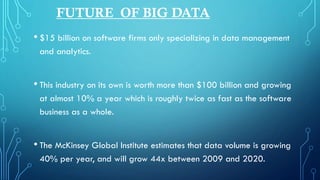 FUTURE OF BIG DATA
• $15 billion on software firms only specializing in data management
and analytics.
• This industry on its own is worth more than $100 billion and growing
at almost 10% a year which is roughly twice as fast as the software
business as a whole.
• The McKinsey Global Institute estimates that data volume is growing
40% per year, and will grow 44x between 2009 and 2020.
 