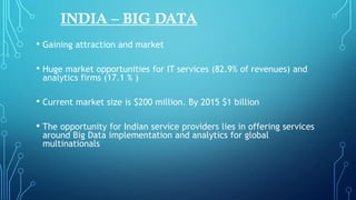 INDIA – BIG DATA
• Gaining attraction and market
• Huge market opportunities for IT services (82.9% of revenues) and
analytics firms (17.1 % )
• Current market size is $200 million. By 2015 $1 billion
• The opportunity for Indian service providers lies in offering services
around Big Data implementation and analytics for global
multinationals
 