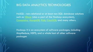 BIG DATA ANALYTICS TECHNOLOGIES
NoSQL : non-relational or at least non-SQL database solutions
such as HBase (also a part of the Hadoop ecosystem),
Cassandra, MongoDB, Riak, CouchDB, and many others.
Hadoop: It is an ecosystem of software packages, including
MapReduce, HDFS, and a whole host of other software
packages
 
