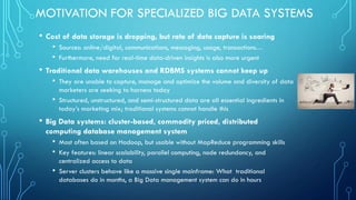 MOTIVATION FOR SPECIALIZED BIG DATA SYSTEMS
• Cost of data storage is dropping, but rate of data capture is soaring
• Sources: online/digital, communications, messaging, usage, transactions…
• Furthermore, need for real-time data-driven insights is also more urgent
• Traditional data warehouses and RDBMS systems cannot keep up
• They are unable to capture, manage and optimize the volume and diversity of data
marketers are seeking to harness today
• Structured, unstructured, and semi-structured data are all essential ingredients in
today’s marketing mix; traditional systems cannot handle this
• Big Data systems: cluster-based, commodity priced, distributed
computing database management system
• Most often based on Hadoop, but usable without MapReduce programming skills
• Key features: linear scalability, parallel computing, node redundancy, and
centralized access to data
• Server clusters behave like a massive single mainframe: What traditional
databases do in months, a Big Data management system can do in hours
 