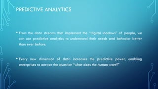 PREDICTIVE ANALYTICS
• From the data streams that implement the “digital shadows” of people, we
can use predictive analytics to understand their needs and behavior better
than ever before.
• Every new dimension of data increases the predictive power, enabling
enterprises to answer the question “what does the human want?”
 