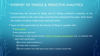 INTERNET OF THINGS & PREDICTIVE ANALYTICS
• Transforming the internet of things and its sibling, predictive analytics, to be
programmable by the same labor pool that has developed the apps which drove
the mobile revolution makes basic economic sense.
• Types of data generated by the internet of things is coupled with :
➢data analysis
➢data discovery tools and
➢ techniques to help business leaders identify emerging developments such as machines that
might need maintenance :
to prevent costly breakdowns or
 sudden shifts in customer or
market conditions that might signal some action a company should take.
 