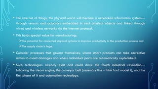 • The internet of things, the physical world will become a networked information system—
through sensors and actuators embedded in real physical objects and linked through
wired and wireless networks via the internet protocol.
• This holds special value for manufacturing:
➢The potential for connected physical systems to improve productivity in the production process and
➢The supply chain is huge.
• Consider processes that govern themselves, where smart products can take corrective
action to avoid damages and where individual parts are automatically replenished.
• Such technologies already exist and could drive the fourth industrial revolution—
following the steam engine, the conveyor belt (assembly line - think ford model t), and the
first phase of it and automation technology.
 