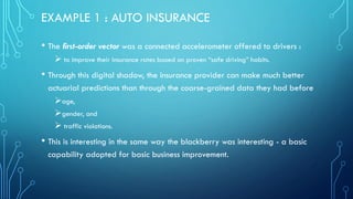EXAMPLE 1 : AUTO INSURANCE
• The first-order vector was a connected accelerometer offered to drivers :
➢ to improve their insurance rates based on proven “safe driving” habits.
• Through this digital shadow, the insurance provider can make much better
actuarial predictions than through the coarse-grained data they had before
➢age,
➢gender, and
➢ traffic violations.
• This is interesting in the same way the blackberry was interesting - a basic
capability adopted for basic business improvement.
 