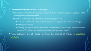 • The second-order vector is much stronger :
➢the ability to transform the insurance market to better meet the needs of customers while
changing the rules of competition.
➢based on real-time driving information insurance companies can :
▪ move to a real-time spot-pricing model driven by an exchange (not unlike the stock exchange),
▪ bidding on drivers and
▪ providing insurance on demand. Not driving today? Don’t pay for insurance. Need to drive fast
tomorrow? Pay a little more but don’t worry about your “permanent record”.
• These outcomes are all based on tying the internet of things to predictive
analytics.
 