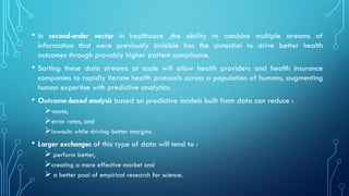 • In second-order vector in healthcare ,the ability to combine multiple streams of
information that were previously invisible has the potential to drive better health
outcomes through provably higher patient compliance.
• Sorting these data streams at scale will allow health providers and health insurance
companies to rapidly iterate health protocols across a population of humans, augmenting
human expertise with predictive analytics.
• Outcome-based analysis based on predictive models built from data can reduce :
➢waste,
➢error rates, and
➢lawsuits while driving better margins.
• Larger exchanges of this type of data will tend to :
➢ perform better,
➢creating a more effective market and
➢ a better pool of empirical research for science.
 